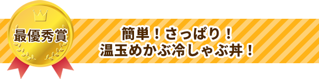 最優秀賞　簡単！さっぱり！温玉めかぶ冷しゃぶ丼！