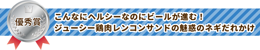 優秀賞 こんなにヘルシーなのにビールが進む！ジューシー鶏肉レンコンサンドの魅惑のネギだれかけ