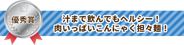 優秀賞 汁まで飲んでもヘルシー！肉いっぱいこんにゃく担々麺！